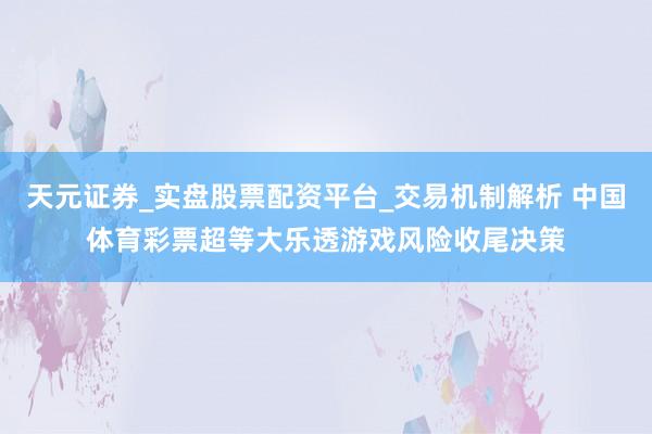 天元证券_实盘股票配资平台_交易机制解析 中国体育彩票超等大乐透游戏风险收尾决策
