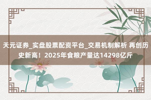 天元证券_实盘股票配资平台_交易机制解析 再创历史新高！2025年食粮产量达14298亿斤